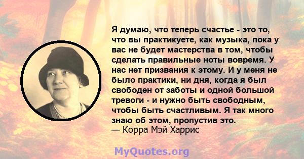 Я думаю, что теперь счастье - это то, что вы практикуете, как музыка, пока у вас не будет мастерства в том, чтобы сделать правильные ноты вовремя. У нас нет призвания к этому. И у меня не было практики, ни дня, когда я