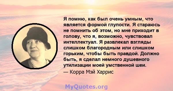 Я помню, как был очень умным, что является формой глупости. Я стараюсь не помнить об этом, но мне приходит в голову, что я, возможно, чувствовал интеллектуал. Я развлекал взгляды слишком благородным или слишком горьким, 