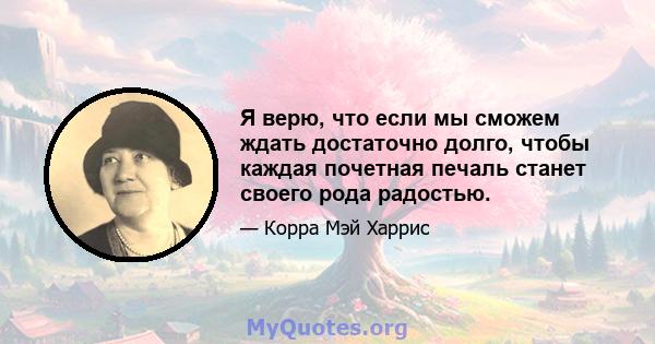 Я верю, что если мы сможем ждать достаточно долго, чтобы каждая почетная печаль станет своего рода радостью.