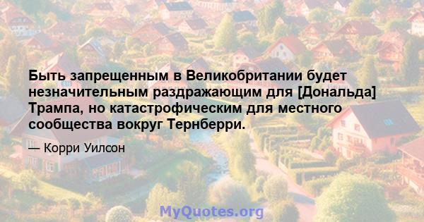 Быть запрещенным в Великобритании будет незначительным раздражающим для [Дональда] Трампа, но катастрофическим для местного сообщества вокруг Тернберри.