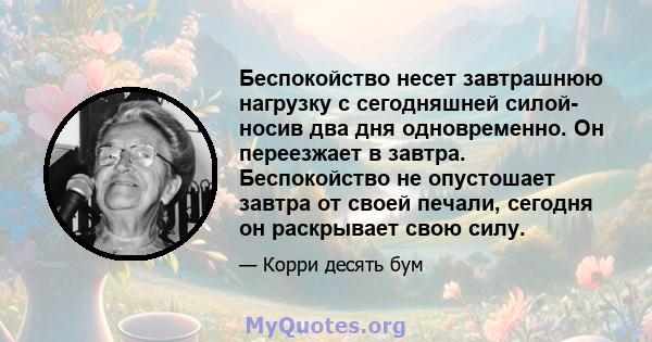 Беспокойство несет завтрашнюю нагрузку с сегодняшней силой- носив два дня одновременно. Он переезжает в завтра. Беспокойство не опустошает завтра от своей печали, сегодня он раскрывает свою силу.