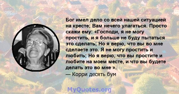 Бог имел дело со всей нашей ситуацией на кресте; Вам нечего улагаться. Просто скажи ему: «Господи, я не могу простить, и я больше не буду пытаться это сделать; Но я верю, что вы во мне сделаете это. Я не могу простить и 