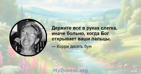 Держите все в руках слегка, иначе больно, когда Бог открывает ваши пальцы.