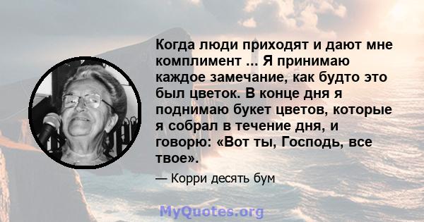 Когда люди приходят и дают мне комплимент ... Я принимаю каждое замечание, как будто это был цветок. В конце дня я поднимаю букет цветов, которые я собрал в течение дня, и говорю: «Вот ты, Господь, все твое».