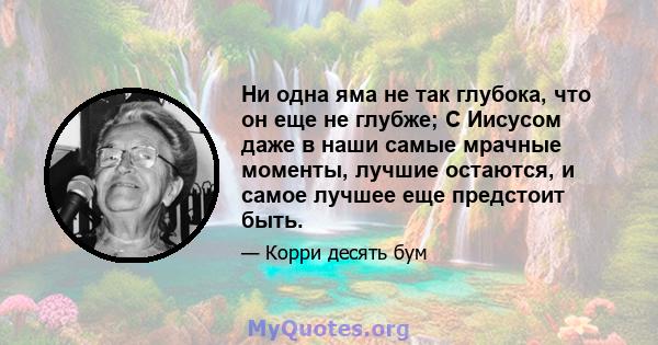 Ни одна яма не так глубока, что он еще не глубже; С Иисусом даже в наши самые мрачные моменты, лучшие остаются, и самое лучшее еще предстоит быть.