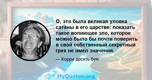 О, это была великая уловка сатаны в его царстве: показать такое вопиющее зло, которое можно было бы почти поверить в свой собственный секретный грех не имел значения.