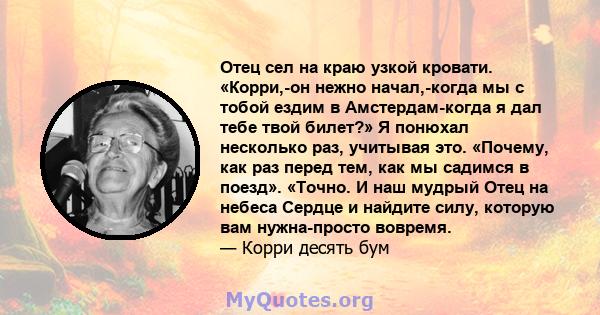 Отец сел на краю узкой кровати. «Корри,-он нежно начал,-когда мы с тобой ездим в Амстердам-когда я дал тебе твой билет?» Я понюхал несколько раз, учитывая это. «Почему, как раз перед тем, как мы садимся в поезд».