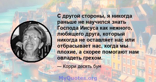 С другой стороны, я никогда раньше не научился знать Господа Иисуса как нежного, любящего друга, который никогда не оставляет нас или отбрасывает нас, когда мы плохие, а скорее помогают нам овладеть грехом.