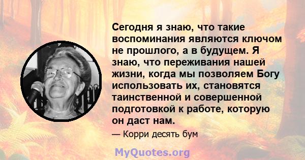 Сегодня я знаю, что такие воспоминания являются ключом не прошлого, а в будущем. Я знаю, что переживания нашей жизни, когда мы позволяем Богу использовать их, становятся таинственной и совершенной подготовкой к работе,