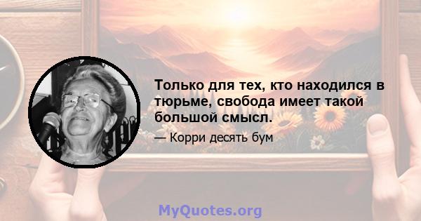 Только для тех, кто находился в тюрьме, свобода имеет такой большой смысл.