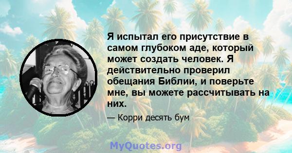 Я испытал его присутствие в самом глубоком аде, который может создать человек. Я действительно проверил обещания Библии, и поверьте мне, вы можете рассчитывать на них.