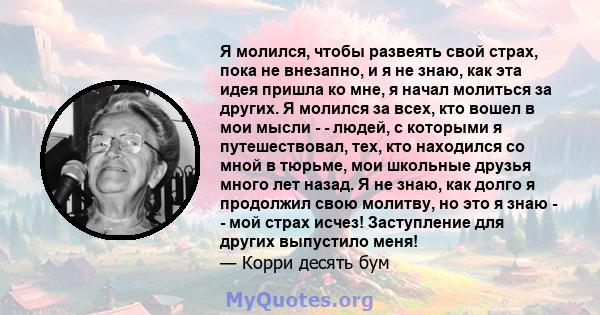 Я молился, чтобы развеять свой страх, пока не внезапно, и я не знаю, как эта идея пришла ко мне, я начал молиться за других. Я молился за всех, кто вошел в мои мысли - - людей, с которыми я путешествовал, тех, кто