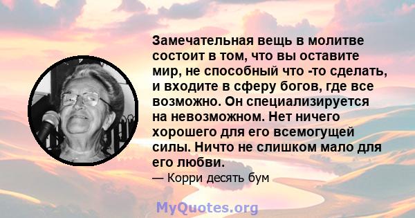 Замечательная вещь в молитве состоит в том, что вы оставите мир, не способный что -то сделать, и входите в сферу богов, где все возможно. Он специализируется на невозможном. Нет ничего хорошего для его всемогущей силы.