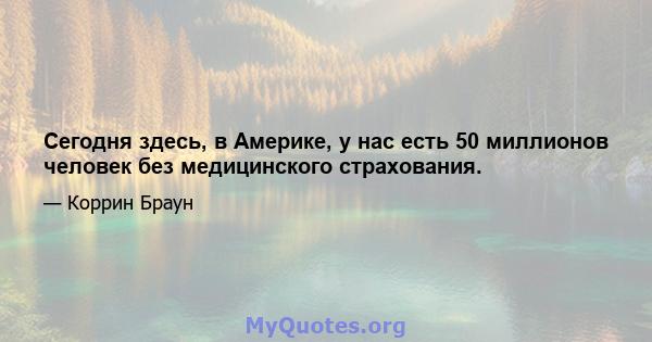 Сегодня здесь, в Америке, у нас есть 50 миллионов человек без медицинского страхования.