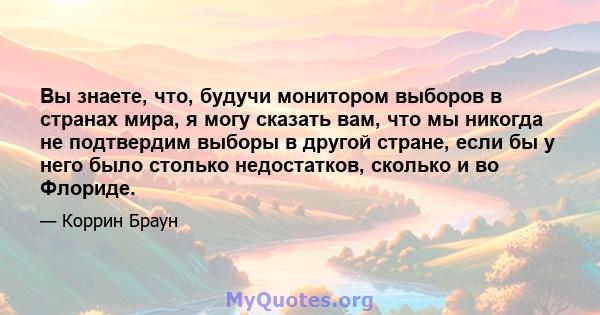 Вы знаете, что, будучи монитором выборов в странах мира, я могу сказать вам, что мы никогда не подтвердим выборы в другой стране, если бы у него было столько недостатков, сколько и во Флориде.