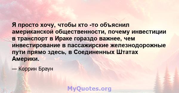 Я просто хочу, чтобы кто -то объяснил американской общественности, почему инвестиции в транспорт в Ираке гораздо важнее, чем инвестирование в пассажирские железнодорожные пути прямо здесь, в Соединенных Штатах Америки.