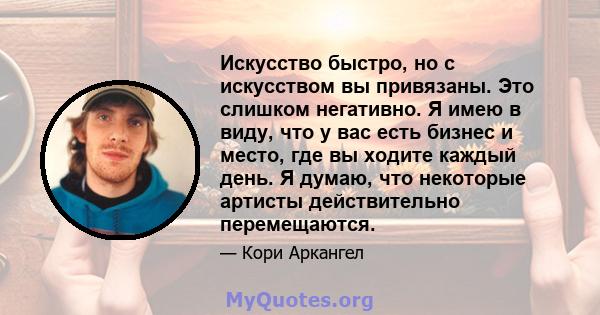 Искусство быстро, но с искусством вы привязаны. Это слишком негативно. Я имею в виду, что у вас есть бизнес и место, где вы ходите каждый день. Я думаю, что некоторые артисты действительно перемещаются.