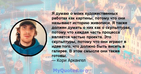 Я думаю о моих художественных работах как картины, потому что они называют историю живописи. Я также должен думать о них как о скульптурах, потому что каждая часть процесса является частью проекта. Это скульптуры,