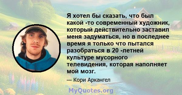 Я хотел бы сказать, что был какой -то современный художник, который действительно заставил меня задуматься, но в последнее время я только что пытался разобраться в 20 -летней культуре мусорного телевидения, которая