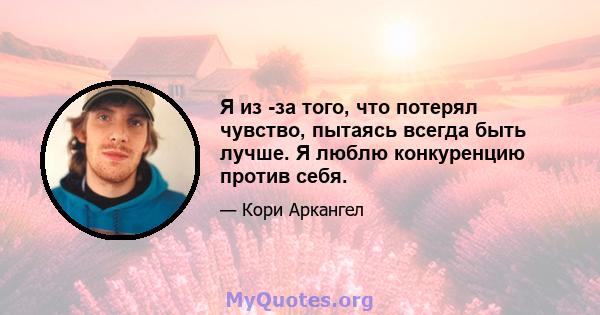 Я из -за того, что потерял чувство, пытаясь всегда быть лучше. Я люблю конкуренцию против себя.