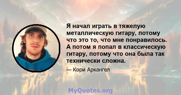 Я начал играть в тяжелую металлическую гитару, потому что это то, что мне понравилось. А потом я попал в классическую гитару, потому что она была так технически сложна.