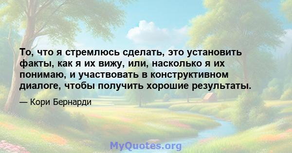 То, что я стремлюсь сделать, это установить факты, как я их вижу, или, насколько я их понимаю, и участвовать в конструктивном диалоге, чтобы получить хорошие результаты.