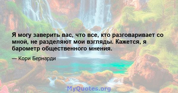 Я могу заверить вас, что все, кто разговаривает со мной, не разделяют мои взгляды. Кажется, я барометр общественного мнения.