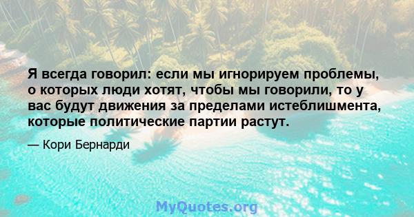 Я всегда говорил: если мы игнорируем проблемы, о которых люди хотят, чтобы мы говорили, то у вас будут движения за пределами истеблишмента, которые политические партии растут.