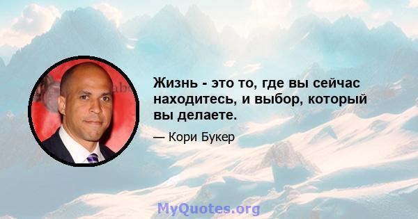 Жизнь - это то, где вы сейчас находитесь, и выбор, который вы делаете.