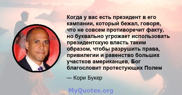 Когда у вас есть президент в его кампании, который бежал, говоря, что не совсем противоречит факту, но буквально угрожает использовать президентскую власть таким образом, чтобы разрушить права, привилегии и равенство