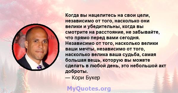 Когда вы нацелитесь на свои цели, независимо от того, насколько они велики и убедительны, когда вы смотрите на расстояние, не забывайте, что прямо перед вами сегодня. Независимо от того, насколько велики ваши мечты,