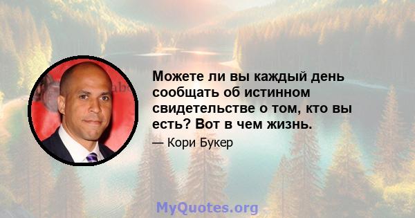 Можете ли вы каждый день сообщать об истинном свидетельстве о том, кто вы есть? Вот в чем жизнь.