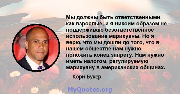 Мы должны быть ответственными как взрослые, и я никоим образом не поддерживаю безответственное использование марихуаны. Но я верю, что мы дошли до того, что в нашем обществе нам нужно положить конец запрету. Нам нужно