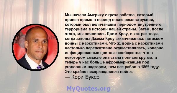 Мы начали Америку с греха рабства, который привел прямо в период после реконструкции, который был величайшим периодом внутреннего терроризма в истории нашей страны. Затем, после этого, мы появились Джим Кроу, и как раз