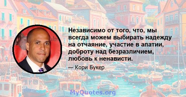 Независимо от того, что, мы всегда можем выбирать надежду на отчаяние, участие в апатии, доброту над безразличием, любовь к ненависти.