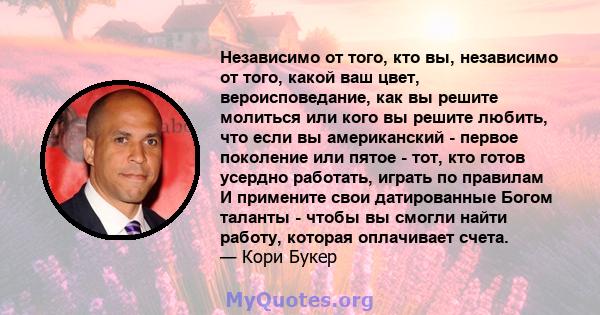 Независимо от того, кто вы, независимо от того, какой ваш цвет, вероисповедание, как вы решите молиться или кого вы решите любить, что если вы американский - первое поколение или пятое - тот, кто готов усердно работать, 