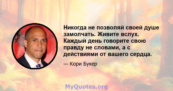 Никогда не позволяй своей душе замолчать. Живите вслух. Каждый день говорите свою правду не словами, а с действиями от вашего сердца.