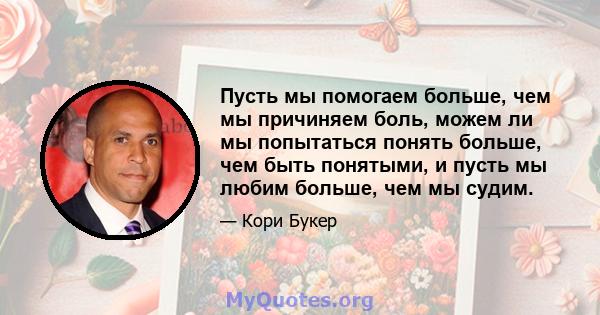 Пусть мы помогаем больше, чем мы причиняем боль, можем ли мы попытаться понять больше, чем быть понятыми, и пусть мы любим больше, чем мы судим.