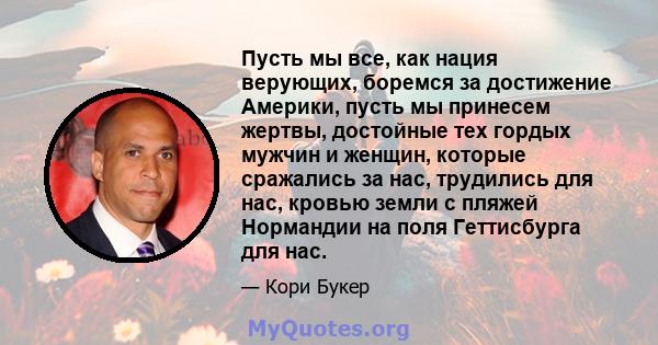 Пусть мы все, как нация верующих, боремся за достижение Америки, пусть мы принесем жертвы, достойные тех гордых мужчин и женщин, которые сражались за нас, трудились для нас, кровью земли с пляжей Нормандии на поля