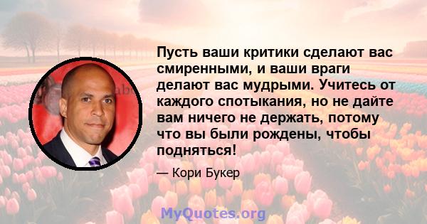 Пусть ваши критики сделают вас смиренными, и ваши враги делают вас мудрыми. Учитесь от каждого спотыкания, но не дайте вам ничего не держать, потому что вы были рождены, чтобы подняться!