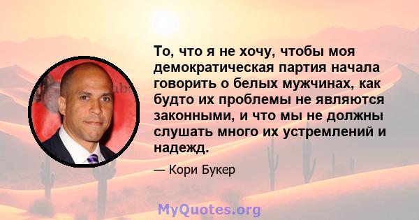 То, что я не хочу, чтобы моя демократическая партия начала говорить о белых мужчинах, как будто их проблемы не являются законными, и что мы не должны слушать много их устремлений и надежд.