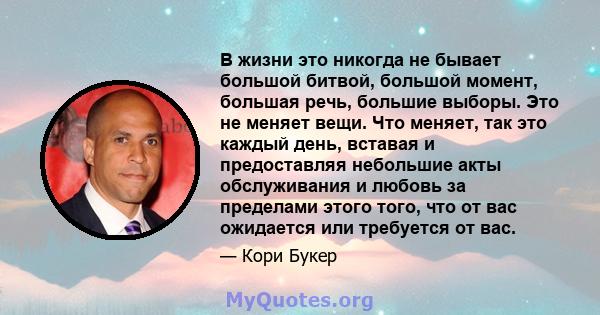 В жизни это никогда не бывает большой битвой, большой момент, большая речь, большие выборы. Это не меняет вещи. Что меняет, так это каждый день, вставая и предоставляя небольшие акты обслуживания и любовь за пределами