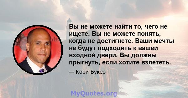 Вы не можете найти то, чего не ищете. Вы не можете понять, когда не достигнете. Ваши мечты не будут подходить к вашей входной двери. Вы должны прыгнуть, если хотите взлететь.