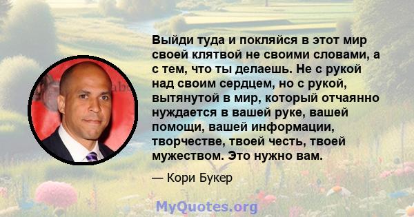 Выйди туда и покляйся в этот мир своей клятвой не своими словами, а с тем, что ты делаешь. Не с рукой над своим сердцем, но с рукой, вытянутой в мир, который отчаянно нуждается в вашей руке, вашей помощи, вашей