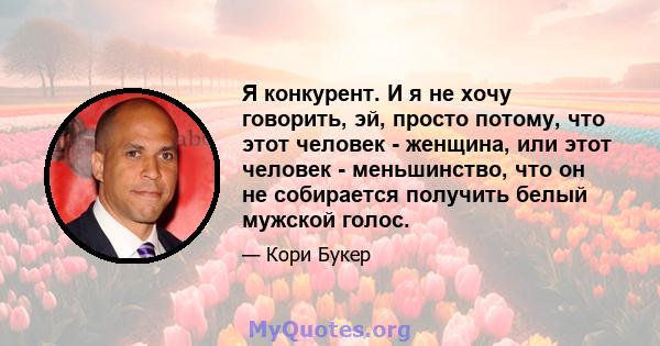 Я конкурент. И я не хочу говорить, эй, просто потому, что этот человек - женщина, или этот человек - меньшинство, что он не собирается получить белый мужской голос.