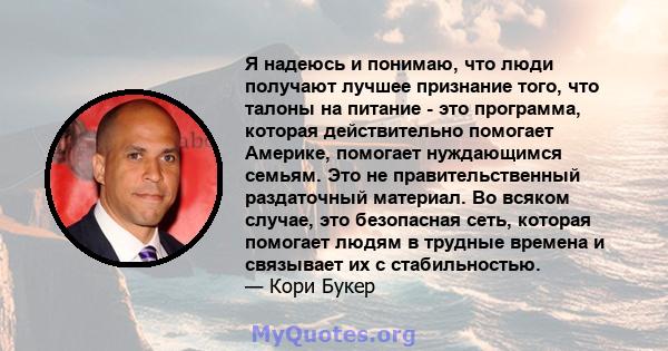 Я надеюсь и понимаю, что люди получают лучшее признание того, что талоны на питание - это программа, которая действительно помогает Америке, помогает нуждающимся семьям. Это не правительственный раздаточный материал. Во 