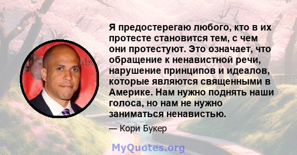 Я предостерегаю любого, кто в их протесте становится тем, с чем они протестуют. Это означает, что обращение к ненавистной речи, нарушение принципов и идеалов, которые являются священными в Америке. Нам нужно поднять