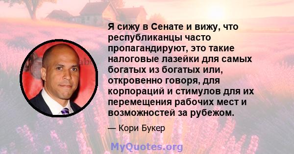 Я сижу в Сенате и вижу, что республиканцы часто пропагандируют, это такие налоговые лазейки для самых богатых из богатых или, откровенно говоря, для корпораций и стимулов для их перемещения рабочих мест и возможностей