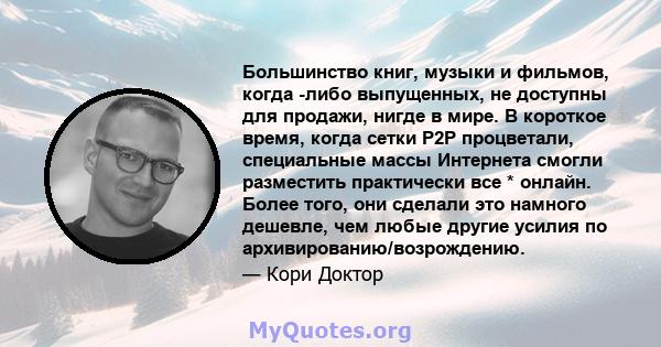 Большинство книг, музыки и фильмов, когда -либо выпущенных, не доступны для продажи, нигде в мире. В короткое время, когда сетки P2P процветали, специальные массы Интернета смогли разместить практически все * онлайн.