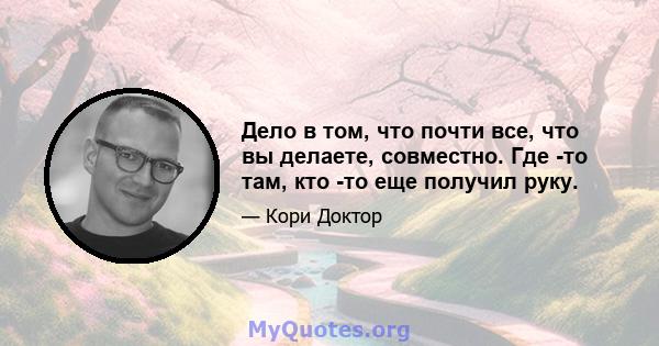 Дело в том, что почти все, что вы делаете, совместно. Где -то там, кто -то еще получил руку.